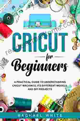 Cricut For Beginners: A Practical Guide To Understanding Cricut Machines Its Different Models And DIY Projects