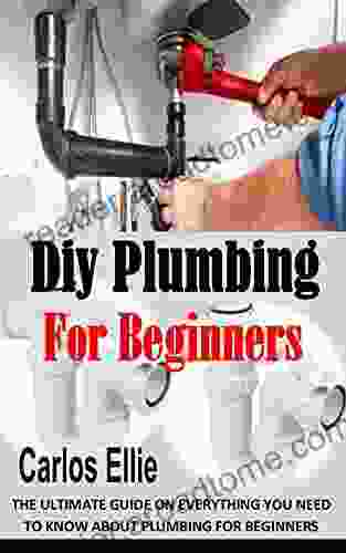 DIY PLUMBING FOR BEGINNERS: The Ultimate Guide On Everything You Need To Know About Plumbing For Beginners