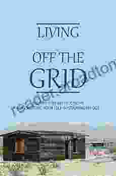 Living Off The Grid: Step By Step Instructions For Creating Your Self Sustaining Refuge