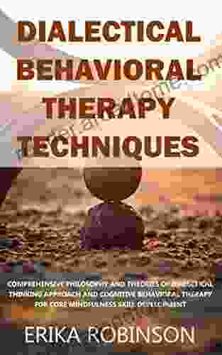 Dialectical Behavioral Therapy Techniques: Comprehensive Philosophy And Theories Of Dialectical Thinking Approach And Cognitive Behavioral Therapy For Core Mindfulness Skill Development