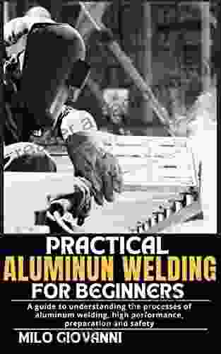 PRACTICAL ALUMINUM WELDING FOR BEGINNERS: A Guide To Understanding The Processes Of Aluminum Welding High Performance Preparation And Safety