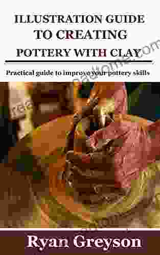 ILLUSTRATION GUIDE TO CREATING POTTERY WITH CLAY: Practical Guide To Improve Your Pottery Skills