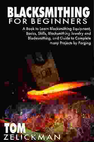 BLACKSMITHING FOR BEGINNERS : A to Learn Blacksmithing Equipment Basics Skills Blacksmithing Jewelry and Bladesmithing and Guide to Complete many Projects by Forging