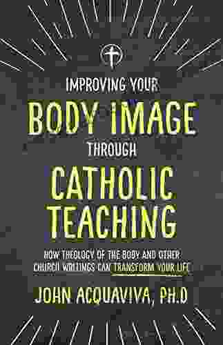 Improving Your Body Image Through Catholic Teaching: How Theology Of The Body And Other Church Writings Can Transform Your Life