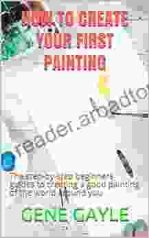 HOW TO CREATE YOUR FIRST PAINTING: The Step By Step Beginners Guides To Creating A Good Painting Of The World Around You