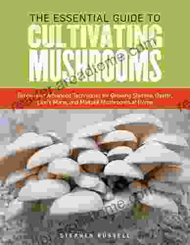 The Essential Guide To Cultivating Mushrooms: Simple And Advanced Techniques For Growing Shiitake Oyster Lion S Mane And Maitake Mushrooms At Home